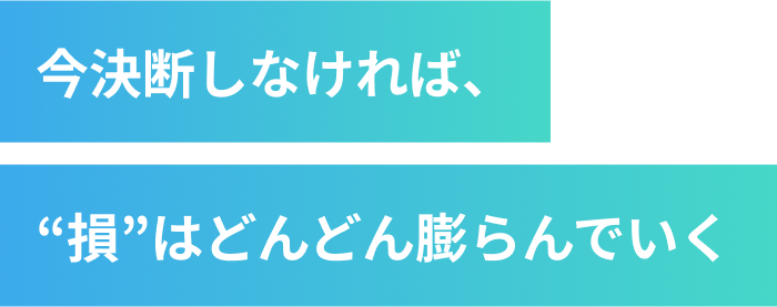 今決断しなければ、“損”はどんどん膨らんでいく